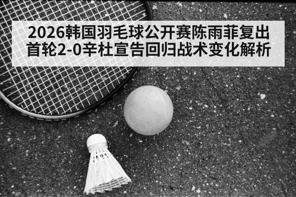 2026韩国羽毛球公开赛陈雨菲复出首轮2-0辛杜宣告回归战术变化解析